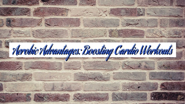 Aerobic Advantages: Boosting Cardio Workouts