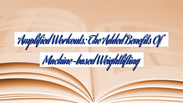 Amplified Workouts: The Added Benefits of Machine-based Weightlifting