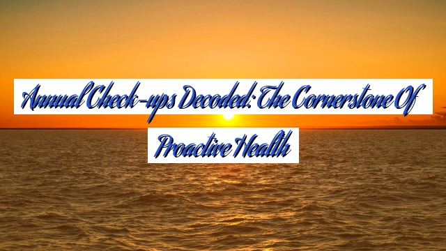 Annual Check-ups Decoded: The Cornerstone of Proactive Health