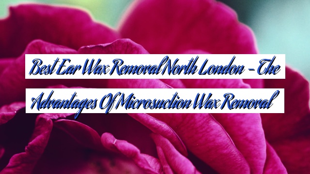 Best Ear Wax Removal North London – The Advantages of Microsuction Wax Removal
