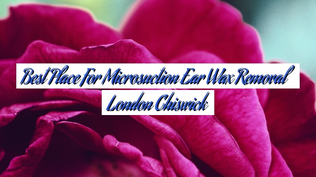 Best Place For Microsuction Ear Wax Removal London Chiswick