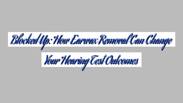 Blocked Up: How Earwax Removal Can Change Your Hearing Test Outcomes