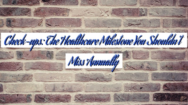 Check-ups: The Healthcare Milestone You Shouldn’t Miss Annually