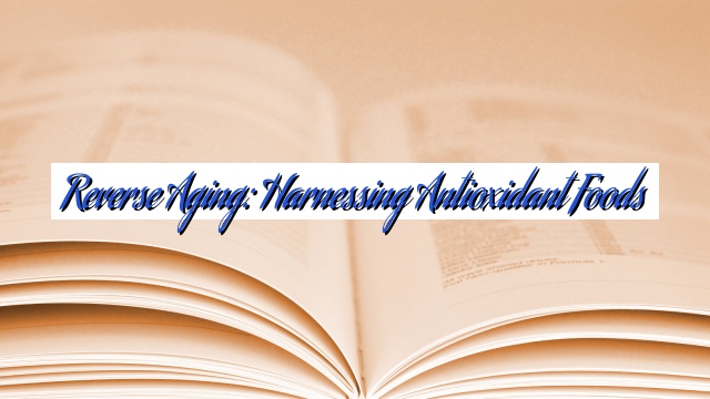 Reverse Aging: Harnessing Antioxidant Foods