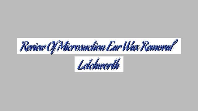 Review Of Microsuction Ear Wax Removal Letchworth