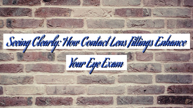 Seeing Clearly: How Contact Lens Fittings Enhance Your Eye Exam