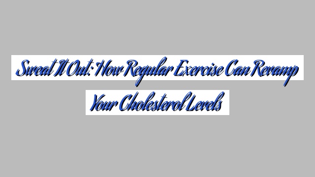 Sweat It Out: How Regular Exercise Can Revamp Your Cholesterol Levels