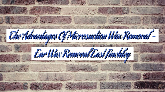 The Advantages of Microsuction Wax Removal – Ear Wax Removal East Finchley