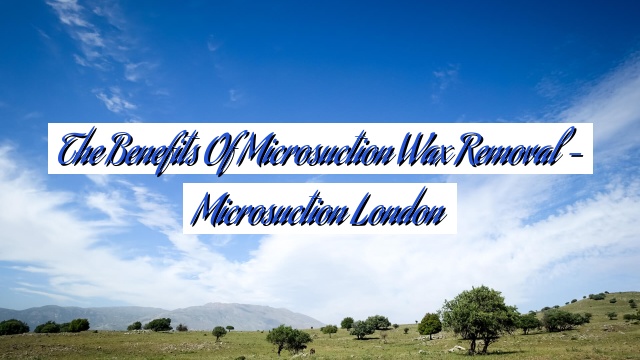 The Benefits of Microsuction Wax Removal – Microsuction London