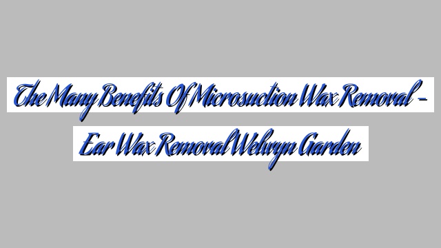 The Many Benefits of Microsuction Wax Removal – Ear Wax Removal Welwyn Garden