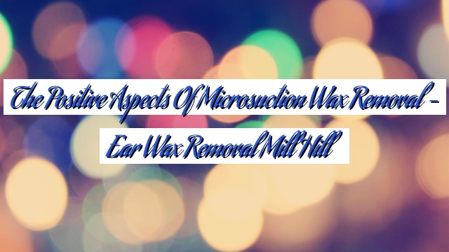 The Positive Aspects of Microsuction Wax Removal – Ear Wax Removal Mill Hill