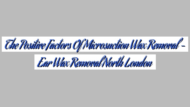 The Positive Factors of Microsuction Wax Removal – Ear Wax Removal North London