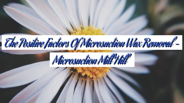 The Positive Factors of Microsuction Wax Removal – Microsuction Mill Hill
