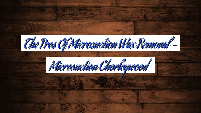 The Pros of Microsuction Wax Removal – Microsuction Chorleywood