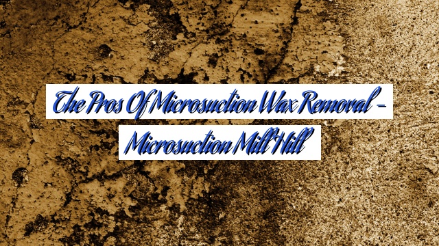 The Pros of Microsuction Wax Removal – Microsuction Mill Hill