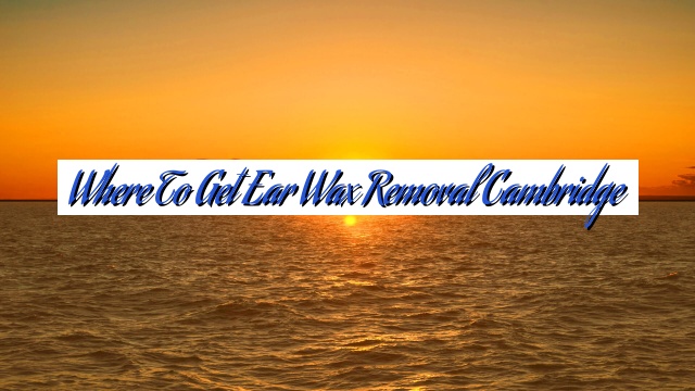 Where To Get Ear Wax Removal Cambridge